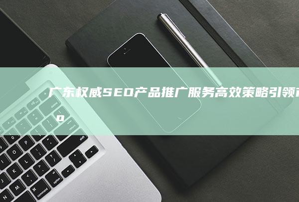 广东权威SEO产品推广服务：高效策略引领市场增长